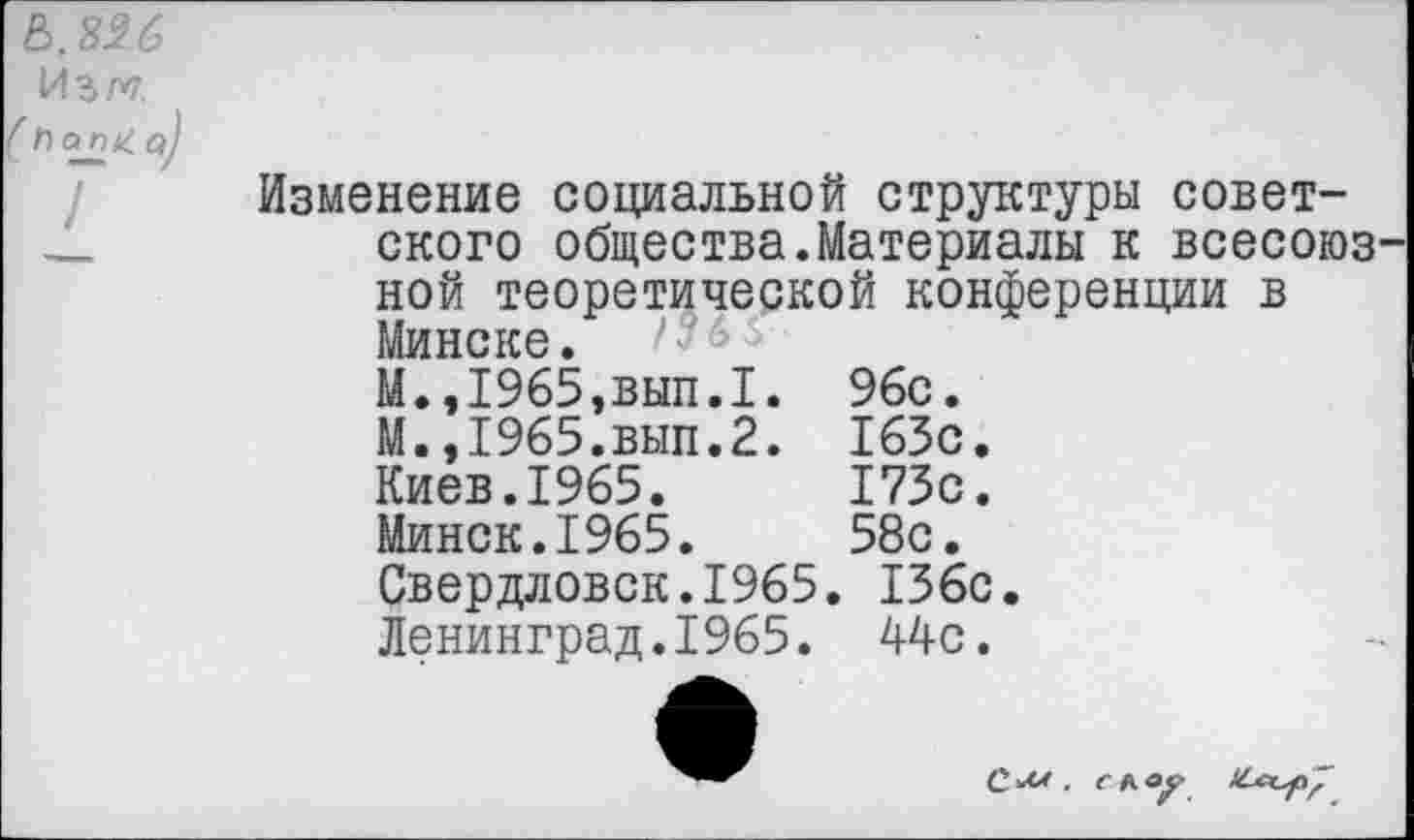 ﻿&,826 Изм
Изменение социальной структуры советского общества.Материалы к всесоюзной теоретической конференции в Минске. 6 М.,1965,вып.1. М.,1965.вып.2. Киев.1965. Минск.1965.
Свердловск.1965. 136с Ленинград.1965. 44с.
96с. 163с 173с 58с.
С.М . С